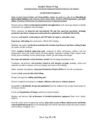Joseph Z. Bracic, P. Eng.
Consultant/Advisor Petroleum/Completion/Production/Artificial Lift Engineer
Bracic Page 53 of 70
ACHIVEMENTS/SKILLS
Some of more General Duties and Responsibilities during my work in a role of an Operation &
Intervention Engineer with Chevron, Royal Dutch Shell, AGOCO, IPM/Schlumberger, Apex/BHP
Billiton Petroleum, SGS/Petrofac Development and Hess Corporation included:
Remains abreast of latest technological standards and applications in the oil and gas industry to identify
and promote new equipment and technologies.
Offers experience in domestic and international Oil and Gas upstream operations, including
production operations management and production optimization in artificially lifted fields.
Generates well models, Nodal analysis and VFP tables for input to subsurface team.
Experience with tubing flow performance: TPR & IPR modeling.
Modeling and analysis (perforation modeling with selection ofperforators and blasts, tubing design)
for various well life scenarios.
Offers complete detailed engineering work comprised of inflow performance analysis, well test
interpretation, down hole Nodal analysis (Perform), pipeline hydraulics modeling (Piper, Forgas), basic
facility process modeling (Hysim), pump design, solution gas and compression designs.
Develops and maintains well performance models for all existing and proposed wells.
Coordinates and performs well activities related to well integrity envelope, including surface and
subsurface in order to maintain well assets integrity and sustain well availability.
Builds, maintains and optimizes Integrated Production Models (IPMs) for all wells on production.
Conducts Scale removal with coiled tubing.
Designs and supervises milling and fishing jobs.
Reviews completed work projects to enhance efficiency and success of future projects.
Responsible for field facility design and optimization from the wellhead to the custody transfer points for
oil and gas streams.
Carries out Organization of Change and Process Hazard Analysis.
Monitors and discusses the performance of installed production equipment (Xmas trees, chokes,
SSSCV).
From the various forms of engineering analysis, plans and executes wellbore, infrastructure and facility
relatedoptimizationprojects aswarrantedthrough work with the Operations Group and various technical
staff (Facilities, Geological, etc.).
 