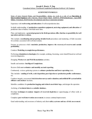 Joseph Z. Bracic, P. Eng.
Consultant/Advisor Petroleum/Completion/Production/Artificial Lift Engineer
Bracic Page 54 of 70
ACHIVEMENTS/SKILLS
Some of more General Duties and Responsibilities during my work in a role of an Operation &
Intervention Engineer with Chevron, Royal Dutch Shell, AGOCO, IPM/Schlumberger, Apex/BHP
Billiton Petroleum, SGS/Petrofac Development and Hess Corporation included:
Experience with well testing and allocation of well test/production data.
In-depth understanding of production separation equipment, metering equipment,and allocation of
production data to balance with field meter data.
Plans and implements a general program in the field operations office that has responsibility for well
operation and interventions.
This includes coordinating and preparing detailed work procedures and monitoring of field execution
for activities associated with well interventions.
Focuses on processes which maximize production, improve the recovery of reserves and sustain
profitability.
Conducts Modeling recompletion performance.
Performing stimulation technologies (for example, acidizing, fracturing, water shutoff) based on well and
reservoir diagnostics.
Designing Workovers and Well Remediation activities.
Installs and monitors Intelligent Completions.
Reviews field cost estimates and monthly accrual reporting.
Continuously reviews gathering systems to enhance production and lower operating costs.
This iincludes sanding of wells, scale deposition, poor injection or production profile conformance,
etc.
Conducts integrity assessment, leak detection surveys and evaluation; and artificial lift system both in
offshore and onshore locations.
Identifies candidates for production logging and related cased-hole logs, and designs the operation.
Archiving of technical data to a suitable database.
Develops techniques to analyze impacts of reservoir depletion or supercharging of offset wells or
completions.
Completes post well intervention assessment, to ensure continual improvement.
Good understanding and awareness of industry and client safety systems and use of risk assessment.
 
