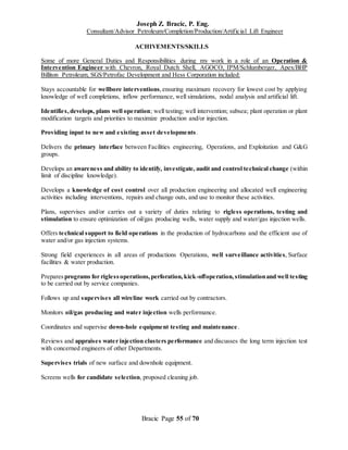Joseph Z. Bracic, P. Eng.
Consultant/Advisor Petroleum/Completion/Production/Artificial Lift Engineer
Bracic Page 55 of 70
ACHIVEMENTS/SKILLS
Some of more General Duties and Responsibilities during my work in a role of an Operation &
Intervention Engineer with Chevron, Royal Dutch Shell, AGOCO, IPM/Schlumberger, Apex/BHP
Billiton Petroleum, SGS/Petrofac Development and Hess Corporation included:
Stays accountable for wellbore interventions,ensuring maximum recovery for lowest cost by applying
knowledge of well completions, inflow performance, well simulations, nodal analysis and artificial lift.
Identifies,develops, plans well operation; well testing; well intervention; subsea; plant operation or plant
modification targets and priorities to maximize production and/or injection.
Providing input to new and existing asset developments.
Delivers the primary interface between Facilities engineering, Operations, and Exploitation and G&G
groups.
Develops an awareness and ability to identify, investigate, audit and control technical change (within
limit of discipline knowledge).
Develops a knowledge of cost control over all production engineering and allocated well engineering
activities including interventions, repairs and change outs, and use to monitor these activities.
Plans, supervises and/or carries out a variety of duties relating to rigless operations, testing and
stimulation to ensure optimization of oil/gas producing wells, water supply and water/gas injection wells.
Offers technical support to field operations in the production of hydrocarbons and the efficient use of
water and/or gas injection systems.
Strong field experiences in all areas of productions Operations, well surveillance activities, Surface
facilities & water production.
Prepares programs for riglessoperations,perforation,kick-offoperation,stimulationand well testing
to be carried out by service companies.
Follows up and supervises all wireline work carried out by contractors.
Monitors oil/gas producing and water injection wells performance.
Coordinates and supervise down-hole equipment testing and maintenance.
Reviews and appraises water injection clusters performance and discusses the long term injection test
with concerned engineers of other Departments.
Supervises trials of new surface and downhole equipment.
Screens wells for candidate selection, proposed cleaning job.
 