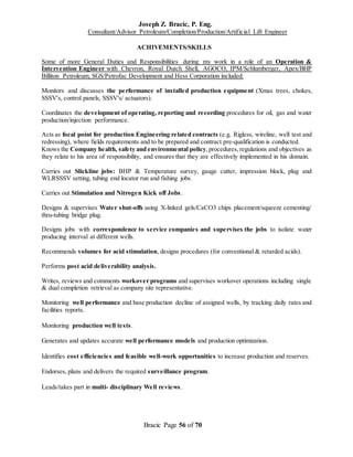 Joseph Z. Bracic, P. Eng.
Consultant/Advisor Petroleum/Completion/Production/Artificial Lift Engineer
Bracic Page 56 of 70
ACHIVEMENTS/SKILLS
Some of more General Duties and Responsibilities during my work in a role of an Operation &
Intervention Engineer with Chevron, Royal Dutch Shell, AGOCO, IPM/Schlumberger, Apex/BHP
Billiton Petroleum, SGS/Petrofac Development and Hess Corporation included:
Monitors and discusses the performance of installed production equipment (Xmas trees, chokes,
SSSV's, control panels, SSSV's/ actuators).
Coordinates the development of operating, reporting and recording procedures for oil, gas and water
production/injection performance.
Acts as focal point for production Engineering related contracts (e.g. Rigless, wireline, well test and
redressing), where fields requirements and to be prepared and contract pre-qualification is conducted.
Knows the Company health, safety and environmental policy,procedures,regulations and objectives as
they relate to his area of responsibility, and ensures that they are effectively implemented in his domain.
Carries out Slickline jobs: BHP & Temperature survey, gauge cutter, impression block, plug and
WLRSSSV setting, tubing end locator run and fishing jobs.
Carries out Stimulation and Nitrogen Kick off Jobs.
Designs & supervises Water shut-offs using X-linked gels/CaCO3 chips placement/squeeze cementing/
thru-tubing bridge plug.
Designs jobs with correspondence to service companies and supervises the jobs to isolate water
producing interval at different wells.
Recommends volumes for acid stimulation, designs procedures (for conventional & retarded acids).
Performs post acid deliverability analysis.
Writes, reviews and comments workover programs and supervises workover operations including single
& dual completion retrieval as company site representative.
Monitoring well performance and base production decline of assigned wells, by tracking daily rates and
facilities reports.
Monitoring production well tests.
Generates and updates accurate well performance models and production optimization.
Identifies cost efficiencies and feasible well-work opportunities to increase production and reserves.
Endorses, plans and delivers the required surveillance program.
Leads/takes part in multi- disciplinary Well reviews.
 