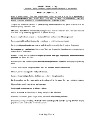 Joseph Z. Bracic, P. Eng.
Consultant/Advisor Petroleum/Completion/Production/Artificial Lift Engineer
Bracic Page 57 of 70
ACHIVEMENTS/SKILLS
Some of more General Duties and Responsibilities during my work in a role of an Operation &
Intervention Engineer with Chevron, Royal Dutch Shell, AGOCO, IPM/Schlumberger, Apex/BHP
Billiton Petroleum, SGS/Petrofac Development and Hess Corporation included:
Analyzes the information obtained to optimize daily production and decline options in liaison with the
multi-disciplinary subsurface team.
Maximizes the field total production by making the most of the available flow lines, surface facilities and
well stock and by identifying opportunities to optimize its usage.
Reviews completed work projects to enhance efficiency and success of future projects.
Incorporates safety and environmental compliance as input from outside sources.
Performs tubing and packer movement analysis and be responsible for all inputs to the analysis.
Prepares contractspecifications,StatementsofWork and Requestsfor Quotations asnecessaryto support
work projects of assignments.
Reviews existing working process to expose problems then apply engineering techniques to solve
problems and update processes.
Conducts production engineering from well borehole to production facility for developing and producing
fields.
Acquires well condition and performance data and maintain production database.
Monitors, reports and regulates well performance.
Reviews the current production facilities and explores for optimization.
Instigates, plans and directs corrective action when well performance does not confirm to targets.
Plans and directs well shut downs and start-ups.
Designs well completion and well interventions.
Directs field work in connection with drilling and production operations.
Supervises, coordinates, plans, assigns, trains, and directs subordinate personnel.
Demonstratesability to working effectivelywithinteams to quicklyidentifykeyprojectrisks & develop
project evaluation analyses for investment decisions.
 