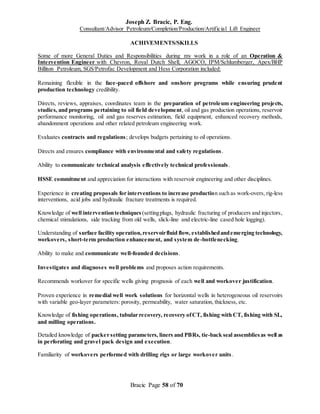 Joseph Z. Bracic, P. Eng.
Consultant/Advisor Petroleum/Completion/Production/Artificial Lift Engineer
Bracic Page 58 of 70
ACHIVEMENTS/SKILLS
Some of more General Duties and Responsibilities during my work in a role of an Operation &
Intervention Engineer with Chevron, Royal Dutch Shell, AGOCO, IPM/Schlumberger, Apex/BHP
Billiton Petroleum, SGS/Petrofac Development and Hess Corporation included:
Remaining flexible in the face-paced offshore and onshore programs while ensuring prudent
production technology credibility.
Directs, reviews, appraises, coordinates team in the preparation of petroleum engineering projects,
studies, and programs pertaining to oil field development, oil and gas production operations, reservoir
performance monitoring, oil and gas reserves estimation, field equipment, enhanced recovery methods,
abandonment operations and other related petroleum engineering work.
Evaluates contracts and regulations; develops budgets pertaining to oil operations.
Directs and ensures compliance with environmental and safety regulations.
Ability to communicate technical analysis effectively technical professionals.
HSSE commitment and appreciation for interactions with reservoir engineering and other disciplines.
Experience in creating proposals for interventions to increase production such as work-overs, rig-less
interventions, acid jobs and hydraulic fracture treatments is required.
Knowledge of well interventiontechniques (settingplugs, hydraulic fracturing of producers and injectors,
chemical stimulations, side tracking from old wells, slick-line and electric-line cased hole logging).
Understanding of surface facility operation,reservoirfluid flow, establishedandemerging technology,
workovers, short-term production enhancement, and system de-bottlenecking.
Ability to make and communicate well-founded decisions.
Investigates and diagnoses well problems and proposes action requirements.
Recommends workover for specific wells giving prognosis of each well and workover justification.
Proven experience in remedial well work solutions for horizontal wells in heterogeneous oil reservoirs
with variable geo-layer parameters: porosity, permeability, water saturation, thickness, etc.
Knowledge of fishing operations, tubular recovery, recovery ofCT, fishing with CT, fishing with SL,
and milling operations.
Detailed knowledge of packer setting parameters, liners and PBRs, tie-back seal assembliesas well as
in perforating and gravel pack design and execution.
Familiarity of workovers performed with drilling rigs or large workover units.
 