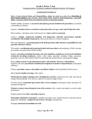 Joseph Z. Bracic, P. Eng.
Consultant/Advisor Petroleum/Completion/Production/Artificial Lift Engineer
Bracic Page 59 of 70
ACHIVEMENTS/SKILLS
Some of more General Duties and Responsibilities during my work in a role of an Operation &
Intervention Engineer with Chevron, Royal Dutch Shell, AGOCO, IPM/Schlumberger, Apex/BHP
Billiton Petroleum, SGS/Petrofac Development and Hess Corporation included:
Handles multiple operations to accurately and quickly generate detailed work procedures as needed in
a demanding environment.
Prepares a detailed workover and intervention procedures for gas, water and oil injection wells .
Plans, monitors, and reports status and forecasts for a large workover program.
Achieves multiple components including well diagnostics, materials procurement, logistics,
coordination with multiple departments, and overall control of a workover program.
Plans and implements a general program in the field operations office that has responsibility for well
operation and interventions.
This includes coordinating and preparing detailed work procedures and monitoring of field execution
for activities associated with well interventions.
Supports operations including fracturing and acid stimulation, asphaltenes removal and inhibition
treatments, desalting treatments, various coiled tubing operations including fishing operations,
producing well tests, BHP (Bottom Hole Pressure) build-ups and drawdowns, and production logging.
Directs improvements to operational procedures and methods. Resolves well problems.
Organizes and starts operational consultation/investigations to monitor well performance and program
efficiency.
Prepares operating expense and capital expenditure budgets and to potentially lead the process.
Direct Service Quality meetings with vendors.
Monitoring the budget, planning and scheduling the activities conducted on the wells and forecast
changes that periodically occur that are required for corporate budget control.
Oversees special contractual agreements with service companies and prepare tender documents for
management approval.
Monitors contract status during the term of the contract with a vendor and monitors cost and vendor
performance.
Designs programs to reduce operating expenses.
Performing stimulation technologies (acidizing, fracturing, water shutoff) based on well and reservoir
diagnostics. Optimizing completion and workover designs and operations.
Designing horizontal and multilateral wells.
 