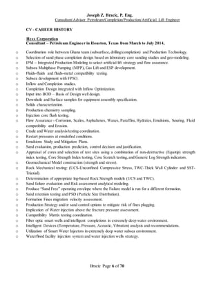 Joseph Z. Bracic, P. Eng.
Consultant/Advisor Petroleum/Completion/Production/Artificial Lift Engineer
Bracic Page 6 of 70
CV - CAREER HISTORY
Hess Corporation
Consultant – Petroleum Engineer in Houston, Texas from March to July 2014,
o Coordination role between Ghana team (subsurface, drilling/completion) and Production Technology.
o Selection of sand phase completion design based on laboratory core sanding studies and geo-modeling.
o IPM – Integrated Production Modeling to select artificial lift strategy and flow assurance.
o Subsea Multiphase Pumping (MPP), Gas Lift and ESP development.
o Fluids-fluids and fluids-metal compatibility testing.
o Subsea development with FPSO.
o Inflow and Completion studies.
o Completion Design integrated with Inflow Optimization.
o Input into BOD – Basis of Design well design.
o Downhole and Surface samples for equipment assembly specification.
o Solids characterization.
o Production chemistry sampling.
o Injection core flush testing.
o Flow Assurance - Corrosion, Scales, Asphaltenes, Waxes, Paraffins,Hydrates, Emulsions, Souring, Fluid
compatibility and Erosion.
o Crude and Water analysis/testing coordination.
o Restart pressures at emulsified conditions.
o Emulsions Study and Mitigation Plans.
o Sand evaluation, production prediction, control decision and justification.
o Appraisal of cores and selection of test sites using a combination of non-destructive (Equotip) strength
index testing, Core Strength Index testing, Core Scratch testing, and Generic Log Strength indicators.
o Geomechanical Model construction (strength and stress).
o Rock Mechanical testing: (UCS-Unconfined Compressive Stress, TWC-Thick Wall Cylinder and SST-
Triaxial).
o Determination of appropriate log-based Rock Strength models (UCS and TWC).
o Sand failure evaluation and Risk assessment analytical modeling.
o Produce “Sand Free” operating envelope where the Failure model is run for a different formation.
o Sand retention testing and PSD (Particle Size Distribution).
o Formation Fines migration velocity assessment.
o Production Strategy and/or sand control options to mitigate risk of fines plugging.
o Implication of Water injection above the fracture pressure assessment.
o Compatibility Matrix testing coordination.
o Fiber optic smart wells and intelligent completions in extremely deep water environment.
o Intelligent Devices (Temperature, Pressure, Acoustic, Vibration) analysis and recommendations.
o Utilization of Smart Water Injectors in extremely deep water subsea environment.
o Waterflood facility injection system and water injection wells strategy.
 