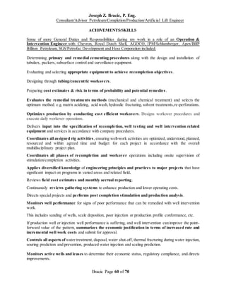 Joseph Z. Bracic, P. Eng.
Consultant/Advisor Petroleum/Completion/Production/Artificial Lift Engineer
Bracic Page 60 of 70
ACHIVEMENTS/SKILLS
Some of more General Duties and Responsibilities during my work in a role of an Operation &
Intervention Engineer with Chevron, Royal Dutch Shell, AGOCO, IPM/Schlumberger, Apex/BHP
Billiton Petroleum, SGS/Petrofac Development and Hess Corporation included:
Determining primary and remedial cementing procedures along with the design and installation of
tubulars, packers, subsurface control and surveillance equipment.
Evaluating and selecting appropriate equipment to achieve recompletion objectives.
Designing through tubing/concentric workovers.
Preparing cost estimates & risk in terms of probability and potential remedies.
Evaluates the remedial treatments methods (mechanical and chemical treatment) and selects the
optimum method. e.g.matrix acidizing, acid wash,hydraulic fracturing, solvent treatments,re-perforations.
Optimizes production by conducting cost efficient workovers. Designs workover procedures and
execute daily workover operations.
Delivers input into the specification of recompletion, well testing and well intervention related
equipment and services in accordance with company procedures.
Coordinates all assigned rig activities, ensuring well-work activities are optimized, understood, planned,
resourced and within agreed time and budget for each project in accordance with the overall
multidisciplinary project plan.
Coordinates all phases of recompletion and workover operations including onsite supervision of
stimulation/completion activities.
Applies diversified knowledge of engineering principles and practices to major projects that have
significant impact on programs in varied areas and related field.
Reviews field cost estimates and monthly accrual reporting.
Continuously reviews gathering systems to enhance production and lower operating costs.
Directs special projects and performs post completion stimulation and production analysis.
Monitors well performance for signs of poor performance that can be remedied with well intervention
work.
This includes sanding of wells, scale deposition, poor injection or production profile conformance, etc.
If production well or injection well performance is suffering, and well intervention can improve the point-
forward value of the pattern, summarizes the economic justification in terms of increased rate and
incremental well work costs and submit for approval.
Controls all aspects of water treatment, disposal, water shut-off, thermal fracturing during water injection,
souring prediction and prevention, produced water injection and scaling prediction.
Monitors active wells and leases to determine their economic status, regulatory compliance, and directs
improvements.
 