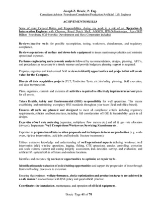 Joseph Z. Bracic, P. Eng.
Consultant/Advisor Petroleum/Completion/Production/Artificial Lift Engineer
Bracic Page 61 of 70
ACHIVEMENTS/SKILLS
Some of more General Duties and Responsibilities during my work in a role of an Operation &
Intervention Engineer with Chevron, Royal Dutch Shell, AGOCO, IPM/Schlumberger, Apex/BHP
Billiton Petroleum, SGS/Petrofac Development and Hess Corporation included:
Reviews inactive wells for possible recompletion, testing, workovers, abandonment, and regulatory
compliance.
Reviews operations of surface and down-hole equipment to insure maximum production and minimize
operational expenses.
Performs engineering and economic analysis followed by recommendations, designs, planning, AFE’s,
and procedures as necessary in a timely manner and provide budgetary planning support as required.
Prepares,organizes and leads annual field reviews to identify opportunities and projects that will create
value for the Company.
Directs all data acquisition projects (PLT, Production Tests, etc.) including planning, field execution,
and data interpretation.
Plans, organizes, controls and executes all activities required to effectively implement reservoir plans
for all assets.
Takes Health, Safety and Environmental (HSE) responsibility for well operations. This means
establishing and maintaining exemplary HSE standards throughout your team (field and office-based).
Ensures all wells are planned and designed to meet all compliance criteria including regulatory
requirements, policies and best practices, including full consideration of HSE & Sustainability goals in all
designs.
Expertise of well rate metering (separator, multiphase flow meters etc.) and oil & gas rate allocation
(Avocet). Implements Well Completions/Workovers/Servicing/Abandonments.
Expertise in preparation of intervention proposals and techniques to increase production (e.g. work-
overs, rig-less interventions, acid jobs and hydraulic fracture treatments).
Utilizes extensive knowledge and understanding of well operational aspects including workover, well
intervention (slick wireline operations, logging, fishing, CTU operation), annulus controlling, corrosion
and scale control, cement and casing integrity assessment, leak detection surveys and evaluation; and
artificial lift system both in offshore and onshore locations.
Identifies and executes rig workover opportunities to optimize or repair wells.
Identificationand evaluationof coiledtubing opportunities and support the progression of those through
front end loading processes to execution.
Ensuring that optimum well performance, choke optimization and production targets are achieved in
a safe manner in accordance with HSE policy and good oilfield practice.
Coordinates the installation, maintenance, and operation of oil field equipment.
 