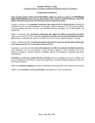 Joseph Z. Bracic, P. Eng.
Consultant/Advisor Petroleum/Completion/Production/Artificial Lift Engineer
Bracic Page 63 of 70
ACHIVEMENTS/SKILLS
Some of more General Duties and Responsibilities during my work in a role of an Operation &
Intervention Engineer with Chevron, Royal Dutch Shell, AGOCO, IPM/Schlumberger, Apex/BHP
Billiton Petroleum, SGS/Petrofac Development and Hess Corporation included:
Extensive experience in the planning, design and supervision ofwell servicing activities including but
not limited to work-over and abandonment, well testing, wellhead maintenance, as well as field operations
covering snubbing and hoists, wire-line, well stimulation/pumping (including use of coiled tubing), and
artificial lift.
Ability to undertake daily production engineering and support to offshore production operations
subsea and well services. Works with other engineers to provide short-term well production solutions
that maximise well production within life of field, and cost and volume production/support strategies.
Utilizes working knowledge of production engineering software tools to be used for daily optimisation
or for integration into reservoir models (Prosper/GAP).
Investigates, researches and makes the safest and most costeffective methods ofwell/field production,
while minimising any loss of production revenue through evaluation of new technology and use of
innovative techniques, computer simulation modelling, specific well/ production engineering procedures
and equipment.
Contributes to relevant, regular interface meetings between Exploitation, Reservoir; Drilling; Well
Services; Operations; and Finance sections of the organisation, ensuring Production Engineering issues are
raised and acted upon.
Supervises production logging and carries out preliminary log interpretation and evaluation of test results.
Follows up on contractor service performance and adherence to safe work practices.
 