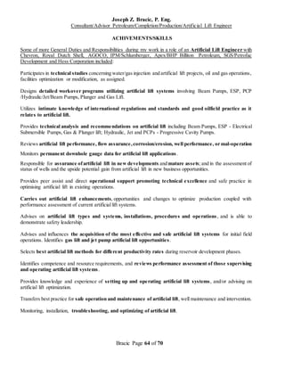Joseph Z. Bracic, P. Eng.
Consultant/Advisor Petroleum/Completion/Production/Artificial Lift Engineer
Bracic Page 64 of 70
ACHIVEMENTS/SKILLS
Some of more General Duties and Responsibilities during my work in a role of an Artificial Lift Engineer with
Chevron, Royal Dutch Shell, AGOCO, IPM/Schlumberger, Apex/BHP Billiton Petroleum, SGS/Petrofac
Development and Hess Corporation included:
Participates in technical studies concerning water/gas injection and artificial lift projects, oil and gas operations,
facilities optimization or modification, as assigned.
Designs detailed workover programs utilizing artificial lift systems involving Beam Pumps, ESP, PCP
/Hydraulic/Jet/Beam Pumps, Plunger and Gas Lift.
Utilizes intimate knowledge of international regulations and standards and good oilfield practice as it
relates to artificial lift.
Provides technical analysis and recommendations on artificial lift including Beam Pumps, ESP - Electrical
Submersible Pumps, Gas & Plunger lift; Hydraulic, Jet and PCPs - Progressive Cavity Pumps.
Reviews artificial lift performance, flow assurance,corrosion/erosion, well performance, or mal-operation
Monitors permanent downhole gauge data for artificial lift applications.
Responsible for assurance ofartificial lift in new developments and mature assets; and in the assessment of
status of wells and the upside potential gain from artificial lift in new business opportunities.
Provides peer assist and direct operational support promoting technical excellence and safe practice in
optimising artificial lift in existing operations.
Carries out artificial lift enhancements, opportunities and changes to optimize production coupled with
performance assessment of current artificial lift systems.
Advises on artificial lift types and systems, installations, procedures and operations, and is able to
demonstrate safety leadership.
Advises and influences the acquisition of the most effective and safe artificial lift systems for initial field
operations. Identifies gas lift and jet pump artificial lift opportunities.
Selects best artificial lift methods for different productivity rates during reservoir development phases.
Identifies competence and resource requirements, and reviews performance assessment of those supervising
and operating artificial lift systems.
Provides knowledge and experience of setting up and operating artificial lift systems, and/or advising on
artificial lift optimization.
Transfers best practice for safe operation and maintenance of artificial lift, well maintenance and intervention.
Monitoring, installation, troubleshooting, and optimizing of artificial lift.
 