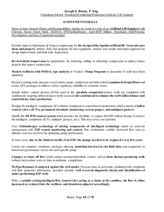 Joseph Z. Bracic, P. Eng.
Consultant/Advisor Petroleum/Completion/Production/Artificial Lift Engineer
Bracic Page 65 of 70
ACHIVEMENTS/SKILLS
Some of more General Duties and Responsibilities during my work in a role of an Artificial Lift Engineer with
Chevron, Royal Dutch Shell, AGOCO, IPM/Schlumberger, Apex/BHP Billiton Petroleum, SGS/Petrofac
Development and Hess Corporation included:
Provides input to Operations & Projects engineering for the design ofthe topsidesartificial lift. Generates new
ideas and projects,initiates field trial program for new equipment, analyze trial results and makes approval for
design improvement and field-wide deployment.
Reviews field compression for optimization by removing, adding or relocating compression to address future
projects that impact compression.
Models wellbores with NODAL type analysis or Vendor’s Pump Programs to determine if wells have been
optimized.
Reviews existing tank, pressure vessel,motor, pump, compressor and other related equipment design fitness and
create AFE packages to address safety, regulatory, reliability or economic issues.
Installs Inflow control devices (ICDs) used in the openhole completion (where wells are completed with
multilaterals targeting different layers in the reservoir) for eachlateral to enhance the well'sinflux balance and
control/delay water production.
Designs the intelligent completions (IC)solution (employed to control lateral production) which consists of inflow
control valves (ICVs), permanent downhole monitoring system gauges, and multiport packers.
Installs the HLWM connect system which provides the flexibility to replace the ESP without having to retrieve
the intelligent completion (ICVs, multiport packers, etc.). This way saves cost and time.
Uses Schlumberger technology of mixing components of intelligent technology aimed at reservoir
management with ESP remote monitoring and control. This combination enables increased flow rates or
ultimate reserves recovery by optimizing pump performance.
In most cases, due to the limited run life of an ESP, the pumps needed to be replace d every few years.
Carries out computer simulation packages allowing modeling based on in situ fluid data and comparison to
bench-test performance curves for each specific pump.
Changes or shuts off flow (with surface-actuated downhole control valves) from distinct producing wells
without intervention costs or risks in multizone completions.
Well performance is analyzed against the well model. Pressure data at each node, combined with completion
and fluid properties information, provided periodic well reservoir diagnostic checks and identification of
under-performing ESP wells.
With a variable-setting intelligent flow control valve acting as a choke at the sandface, the flow is either
increased or reduced into the wellbore and drawdown adjusted accordingly.
 