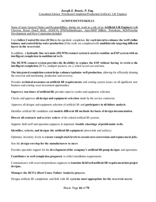 Joseph Z. Bracic, P. Eng.
Consultant/Advisor Petroleum/Completion/Production/Artificial Lift Engineer
Bracic Page 66 of 70
ACHIVEMENTS/SKILLS
Some of more General Duties and Responsibilities during my work in a role of an Artificial Lift Engineer with
Chevron, Royal Dutch Shell, AGOCO, IPM/Schlumberger, Apex/BHP Billiton Petroleum, SGS/Petrofac
Development and Hess Corporation included:
Uses Inflow Control Devices (ICDs) in the openhole completion for each lateral to enhance the well's influx
balance and control/delay water production (if the wells are completed with multilaterals targeting different
layers in the reservoir).
In addition, a hydraulic line wet-mate (HLWM) connect system is used to combine an ESP system with an
intelligent completion in multilateral wells.
The HLWM connect system provides the flexibility to replace the ESP without having to retrieve the
intelligent completion (ICVs, multiport packers, etc.), which saved cost and time.
The integrated completion system helps enhance/optimize well production, allowing for efficiently draining
the reservoir and maximizing production and recovery.
Provides technical assurance on artificial lift requirements and existing system issues on all significant new
business and existing asset investment opportunities.
Improves run-times of artificial lift, provides input to vendor and equipment selection.
Checks and approves all design and equipment selection made by the service contractor.
Approves all designs and equipment selection of artificial lift and participates in all failure analysis.
Identifies artificial lift candidates and models different lift methods for basis of design documentation.
Directs all contracts and service orders of the related artificial lift systems.
Supports field staff and operation engineers in important trouble shootings of problematic wells.
Identifies, selects, and designs the artificial lift equipment (down hole and surface).
Optimizes inventory levels to ensure enough stock levels to execute newconversions and replacement jobs.
Sets the design envelop for the manufacturers to meet.
Provides specialist support for the development ofthe company’s artificial lift pump designs and operations.
Contributes to well completion prognosis to reflect installation requirements.
Communicates with reservoir/petroleum engineers to translate field/wellartificial lift requirementinto project
designs.
Manages the RCFA (Root Cause Failure Analysis) process.
Designs artificial lift completions and field wide lift systems most appropriate for the reservoir assets.
 