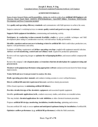 Joseph Z. Bracic, P. Eng.
Consultant/Advisor Petroleum/Completion/Production/Artificial Lift Engineer
Bracic Page 67 of 70
ACHIVEMENTS/SKILLS
Some of more General Duties and Responsibilities during my work in a role of an Artificial Lift Engineer with
Chevron, Royal Dutch Shell, AGOCO, IPM/Schlumberger, Apex/BHP Billiton Petroleum, SGS/Petrofac
Development and Hess Corporation included:
Sets quality and operating efficiency standards and communicates with field operators to achieve the same.
Inspects contractor’s workshop/services to ensure quality control and good coverage of contracts.
Supports field equipment installation, commissioning and monitoring activity.
Participates in conducting techno-economic feasibility studies to screen available techniques and field
development plans taking in consideration reservoir, well and surface facility performance.
Identifies,monitors and assessesnewtechnology related to artificial lift which could reduce production cost,
improve well performance and safety.
Evaluates well lifting requirement and defines operating envelope coupled with equipment material selection.
Advises on well monitoring, control and surveillance tools required for production optimization.
Reviewswell site engineering designs to optimize the wellpumping facilities,and ensuresunified companywide
design.
Reviews the company’s development plans and translates that into detailed plans for equipment sizing and
procurement.
Monitors well/equipmentperformance using appropriate software and present lessons learnt for future design
improvements.
Trains field and asset team personnel to analyze the data.
Drafts operating procedure manuals and conducts training sessions to cover well performance.
Directs artificial lift material requirement forecasts and drives timely procurement.
Offers broad experience in minimizing artificial lift failures.
Provides detailed design of the downhole equipment and associated topside equipment.
Identifies problematic applications/wells, conducts necessary studies, and advises on remedial actions.
This may include chemical applications for scale inhibition or other chemical treatment procedure.
Proposes artificial lift design, monitoring, installation, troubleshooting, optimizing and reviews.
Executes artificial lift study to assess options and anticipated optimum timing for installation of artificial lift.
Optimizes outflow performance (e.g. artificial lift performance) within the field constraints.
 