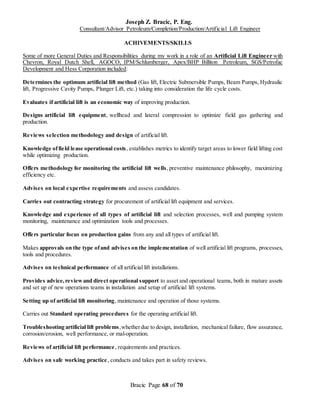Joseph Z. Bracic, P. Eng.
Consultant/Advisor Petroleum/Completion/Production/Artificial Lift Engineer
Bracic Page 68 of 70
ACHIVEMENTS/SKILLS
Some of more General Duties and Responsibilities during my work in a role of an Artificial Lift Engineer with
Chevron, Royal Dutch Shell, AGOCO, IPM/Schlumberger, Apex/BHP Billiton Petroleum, SGS/Petrofac
Development and Hess Corporation included:
Determines the optimum artificial lift method (Gas lift, Electric Submersible Pumps, Beam Pumps, Hydraulic
lift, Progressive Cavity Pumps, Plunger Lift, etc.) taking into consideration the life cycle costs.
Evaluates if artificial lift is an economic way of improving production.
Designs artificial lift equipment, wellhead and lateral compression to optimize field gas gathering and
production.
Reviews selection methodology and design of artificial lift.
Knowledge offield lease operational costs, establishes metrics to identify target areas to lower field lifting cost
while optimizing production.
Offers methodology for monitoring the artificial lift wells,preventive maintenance philosophy, maximizing
efficiency etc.
Advises on local expertise requirements and assess candidates.
Carries out contracting strategy for procurement of artificial lift equipment and services.
Knowledge and experience of all types of artificial lift and selection processes, well and pumping system
monitoring, maintenance and optimization tools and processes.
Offers particular focus on production gains from any and all types of artificial lift.
Makes approvals on the type ofand advises on the implementation of well artificial lift programs, processes,
tools and procedures.
Advises on technical performance of all artificial lift installations.
Provides advice,reviewand direct operational support to asset and operational teams, both in mature assets
and set up of new operations teams in installation and setup of artificial lift systems.
Setting up of artificial lift monitoring, maintenance and operation of those systems.
Carries out Standard operating procedures for the operating artificial lift.
Troubleshooting artificial lift problems,whetherdue to design, installation, mechanical failure, flow assurance,
corrosion/erosion, well performance, or mal-operation.
Reviews of artificial lift performance, requirements and practices.
Advises on safe working practice, conducts and takes part in safety reviews.
 