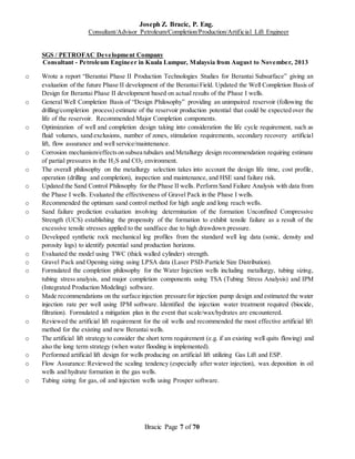 Joseph Z. Bracic, P. Eng.
Consultant/Advisor Petroleum/Completion/Production/Artificial Lift Engineer
Bracic Page 7 of 70
SGS / PETROFAC Development Company
Consultant - Petroleum Engineer in Kuala Lumpur, Malaysia from August to November, 2013
o Wrote a report “Berantai Phase II Production Technologies Studies for Berantai Subsurface” giving an
evaluation of the future Phase II development of the Berantai Field. Updated the Well Completion Basis of
Design for Berantai Phase II development based on actual results of the Phase I wells.
o General Well Completion Basis of “Design Philosophy” providing an unimpaired reservoir (following the
drilling/completion process) estimate of the reservoir production potential that could be expected over the
life of the reservoir. Recommended Major Completion components.
o Optimization of well and completion design taking into consideration the life cycle requirement, such as
fluid volumes, sand exclusions, number of zones, stimulation requirements, secondary recovery artificial
lift, flow assurance and well service/maintenance.
o Corrosion mechanism/effectson subsea tubulars and Metallurgy design recommendation requiring estimate
of partial pressures in the H2S and CO2 environment.
o The overall philosophy on the metallurgy selection takes into account the design life time, cost profile,
operation (drilling and completion), inspection and maintenance, and HSE sand failure risk.
o Updated the Sand Control Philosophy for the Phase II wells. Perform Sand Failure Analysis with data from
the Phase I wells. Evaluated the effectiveness of Gravel Pack in the Phase I wells.
o Recommended the optimum sand control method for high angle and long reach wells.
o Sand failure prediction evaluation involving determination of the formation Unconfined Compressive
Strength (UCS) establishing the propensity of the formation to exhibit tensile failure as a result of the
excessive tensile stresses applied to the sandface due to high drawdown pressure.
o Developed synthetic rock mechanical log profiles from the standard well log data (sonic, density and
porosity logs) to identify potential sand production horizons.
o Evaluated the model using TWC (thick walled cylinder) strength.
o Gravel Pack and Opening sizing using LPSA data (Laser PSD-Particle Size Distribution).
o Formulated the completion philosophy for the Water Injection wells including metallurgy, tubing sizing,
tubing stress analysis, and major completion components using TSA (Tubing Stress Analysis) and IPM
(Integrated Production Modeling) software.
o Made recommendations on the surface injection pressure for injection pump design and estimated the water
injection rate per well using IPM software. Identified the injection water treatment required (biocide,
filtration). Formulated a mitigation plan in the event that scale/wax/hydrates are encountered.
o Reviewed the artificial lift requirement for the oil wells and recommended the most effective artificial lift
method for the existing and new Berantai wells.
o The artificial lift strategy to consider the short term requirement (e.g. if an existing well quits flowing) and
also the long term strategy (when water flooding is implemented).
o Performed artificial lift design for wells producing on artificial lift utilizing Gas Lift and ESP.
o Flow Assurance: Reviewed the scaling tendency (especially after water injection), wax deposition in oil
wells and hydrate formation in the gas wells.
o Tubing sizing for gas, oil and injection wells using Prosper software.
 