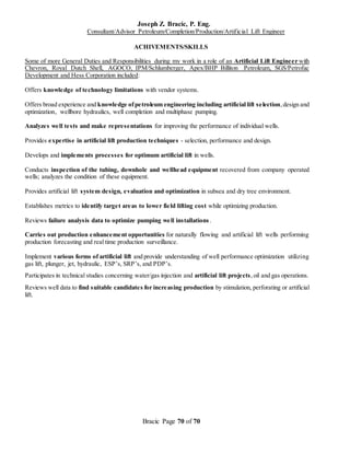 Joseph Z. Bracic, P. Eng.
Consultant/Advisor Petroleum/Completion/Production/Artificial Lift Engineer
Bracic Page 70 of 70
ACHIVEMENTS/SKILLS
Some of more General Duties and Responsibilities during my work in a role of an Artificial Lift Engineer with
Chevron, Royal Dutch Shell, AGOCO, IPM/Schlumberger, Apex/BHP Billiton Petroleum, SGS/Petrofac
Development and Hess Corporation included:
Offers knowledge of technology limitations with vendor systems.
Offers broad experience and knowledge ofpetroleum engineering including artificial lift selection,design and
optimization, wellbore hydraulics, well completion and multiphase pumping.
Analyzes well tests and make representations for improving the performance of individual wells.
Provides expertise in artificial lift production techniques - selection, performance and design.
Develops and implements processes for optimum artificial lift in wells.
Conducts inspection of the tubing, downhole and wellhead equipment recovered from company operated
wells; analyzes the condition of these equipment.
Provides artificial lift system design, evaluation and optimization in subsea and dry tree environment.
Establishes metrics to identify target areas to lower field lifting cost while optimizing production.
Reviews failure analysis data to optimize pumping well installations.
Carries out production enhancement opportunities for naturally flowing and artificial lift wells performing
production forecasting and real time production surveillance.
Implement various forms of artificial lift and provide understanding of well performance optimization utilizing
gas lift, plunger, jet, hydraulic, ESP’s, SRP’s, and PDP’s.
Participates in technical studies concerning water/gas injection and artificial lift projects,oil and gas operations.
Reviews well data to find suitable candidates for increasing production by stimulation, perforating or artificial
lift.
 