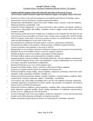 Joseph Z. Bracic, P. Eng.
Consultant/Advisor Petroleum/Completion/Production/Artificial Lift Engineer
Bracic Page 9 of 70
Arabian Gulf Oil Company (former BP, Hunt Oil, and Caltex (Chevron & Texaco):
Advisor/Senior Staff Petroleum/Completion/Production Engineer (Benghazi, Libya) 1985-2010
o Served as an Advisor to the staff and management on Completion and Production Technology matters.
o Analyzed total reservoir performance and general production problems.
o Managed large multi-disciplinary project teams and/or multiple projects of greater scope and complexity.
o Monitored production and individual wells.
o Conducted “Forensic Engineering” i.e. research of old wells in order to interpret and organize voluminous
well records i.e. old geological data,drilling, completion, workover, logging, testing, and any other records
considered valuable.
o Note that many details had not been available (lost or misplaced as the Companies like BP,Hunt Oil, and
Caltex-Chevron/Texaco had pulled out of Libya in late seventies and were replaced by AGOCO-Arabian
Gulf Oil Company), which made it necessary to analyze each piece of well information in order to make
sound and educated judgment as to the status of these wells.
o Recommended and coordinated well testing analysis, workovers, and production optimization.
o Demonstrated the ability to solve problems without previously established company procedures.
o Created overall plans which optimized to the needs of AGOCO.
o Managed plans to cover technical, operational and financial elements with assessments of associated risks.
o Optimized the use of all available resources to meet the company's objectives.
o Identified production and reservoir problems and designed remedial programs.
o Performed wellbore analysis and recommended best completion solutions.
o Designed production strategy (well/field), well and field productivity, and well completion requirements in
terms of field development, license terms, and complications at projects implementation for severalwells
(cost impact, operational and production complications).
o Broadened Production on new areas and development types.
o Designed and installed tubulars, packers, subsurface control and surveillance equipment.
o Prepared cost estimates and risk analysis for completion and workover jobs.
o Performed completion designs (tubing, special completion components, perforations, bottom-hole matrix
stimulation design, engineering calculations of loading etc.).
o Planned and carried out production initiation including stimulation, treatment program, completion fluids,
required density, chemical composition, additives, compatibility, and utilization.
o Used workover rigs, coiled tubing and snubbing units as per the well completion and design requirement.
o Controlled organization of preparation of activities together with specialists of Completion and Technical
Projects Section, and Wellwork Department.
o Planned and carried out completion systemcomponents, completion fluids, string and parametersincluding
length adjustment; equipment handling, threads winding, development of components setup procedures,
pressure tests etc.; pulling rig time and well downtime.
o Carried out thorough study of reservoir conditions, production and injection records, and water/gas break
through records before preparing well integrity investigation procedures.
o Studied and specified required protective barriers for commencing the well integrity operations.
 