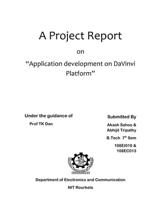 A Project Report
on
“Application development on DaVinvi
Platform”
Under the guidance of
Prof TK Dan
Department of Electronics and Communication
NIT Rourkela
Submitted By
Akash Sahoo &
Abhijit Tripathy
B.Tech 7th
Sem
108EI010 &
108EC013
 
