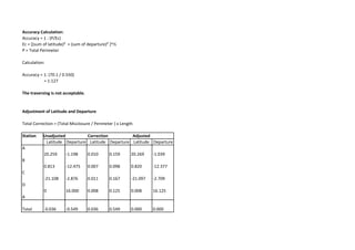 Accuracy Calculation:
Accuracy = 1 : (P/Ec)
Ec = [(sum of latitude)² + (sum of departure)² ]^½
P = Total Perimeter
Calculation:
Accuracy = 1: (70.1 / 0.550)
= 1:127
The traversing is not acceptable.
Adjustment of Latitude and Departure
Total Correction = (Total Misclosure / Perimeter ) x Length
Station Unadjusted Correction Adjusted
Latitude Departure Latitude Departure Latitude Departure
A
20.259 -1.198 0.010 0.159 20.269 -1.039
B
0.813 -12.475 0.007 0.098 0.820 -12.377
C
-21.108 -2.876 0.011 0.167 -21.097 -2.709
D
0 16.000 0.008 0.125 0.008 16.125
A
Total -0.036 -0.549 0.036 0.549 0.000 0.000
 