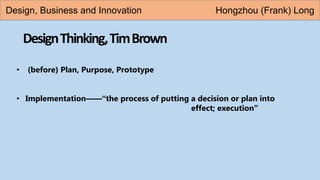 DesignThinking,TimBrown
• (before) Plan, Purpose, Prototype
• Implementation——“the process of putting a decision or plan into
effect; execution”
Design, Business and Innovation Hongzhou (Frank) Long
 