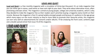 Loud and Quiet is a free monthly magazine with a circulation of thirty-two thousand. It’s an indie magazine that
you can either get in stores, read online or have sent right to your door. They write about alternative music, often
promoting unknown artists. The magazine is aimed at young people, college and university students, which is why
they decided to make the magazine free as their readers won’t prioritize buying a magazine every month on their
income. Because the magazine is free it’s spread widely amongst people and because it’s audience is the age group
which many argue run the music industry as they’re more likely to promote their favourite artists, this magazine
can earn very well on advertisements for concerts and/or albums. I’ll be analysing the front cover, contents page
and a double spread article from issue 73 of this magazine.
LOUD AND QUIET
 
