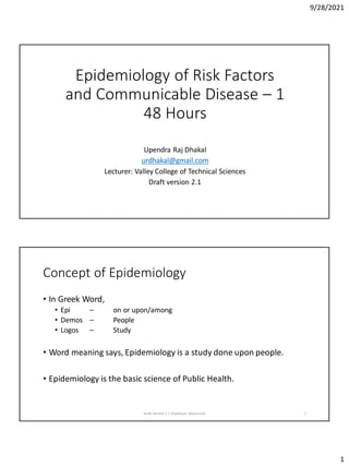 9/28/2021
1
Epidemiology of Risk Factors
and Communicable Disease – 1
48 Hours
Upendra Raj Dhakal
urdhakal@gmail.com
Lecturer: Valley College of Technical Sciences
Draft version 2.1
Concept of Epidemiology
• In Greek Word,
• Epi – on or upon/among
• Demos – People
• Logos – Study
• Word meaning says, Epidemiology is a study done upon people.
• Epidemiology is the basic science of Public Health.
Draft Version 2.1 (Feedback Welcomed) 2
 