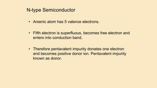 N-type Semiconductor
• Arsenic atom has 5 valence electrons.
• Fifth electron is superfluous, becomes free electron and
enters into conduction band.
• Therefore pentavalent impurity donates one electron
and becomes positive donor ion. Pentavalent impurity
known as donor.
 
