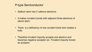 P-type Semiconductor
• Gallium atom has 3 valence electrons.
• It makes covalent bonds with adjacent three electrons of
silicon atom.
• There is a deficiency of one covalent bond and creates a
hole.
• Therefore trivalent impurity accepts one electron and
becomes negative acceptor ion. Trivalent impurity known
as acceptor.
 