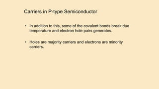 Carriers in P-type Semiconductor
• In addition to this, some of the covalent bonds break due
temperature and electron hole pairs generates.
• Holes are majority carriers and electrons are minority
carriers.
 