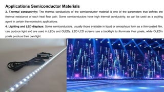 Applications Semiconductor Materials
3. Thermal conductivity: The thermal conductivity of the semiconductor material is one of the parameters that defines the
thermal resistance of each heat flow path. Some semiconductors have high thermal conductivity, so can be used as a cooling
agent in certain thermoelectric applications.
4. Lighting and LED displays: Some semiconductors, usually those available in liquid or amorphous form as a thin-coated film,
can produce light and are used in LEDs and OLEDs. LED LCD screens use a backlight to illuminate their pixels, while OLED's
pixels produce their own light.
 