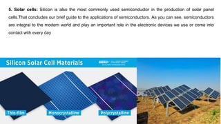 5. Solar cells: Silicon is also the most commonly used semiconductor in the production of solar panel
cells.That concludes our brief guide to the applications of semiconductors. As you can see, semiconductors
are integral to the modern world and play an important role in the electronic devices we use or come into
contact with every day
 