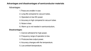Advantages and disadvantages of semiconductor materials
Advantages:
1.These are smaller in size
2. Long life compared to vacuum tubes.
3. Operated on low DC power
4. Accuracy is high compared to vacuum tubes
5. Noise is less
6. Warm up is not needed in semiconductors.
Disadvantages:
1. Cannot withstand for high power.
2. Frequency range of operation is low.
3. Produces less output power.
4. Accuracy changes with the temperature.
5. Low ambient temperature.
 