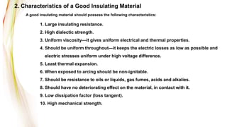 1. Large insulating resistance.
2. High dialectic strength.
3. Uniform viscosity—it gives uniform electrical and thermal properties.
4. Should be uniform throughout—it keeps the electric losses as low as possible and
electric stresses uniform under high voltage difference.
5. Least thermal expansion.
6. When exposed to arcing should be non-ignitable.
7. Should be resistance to oils or liquids, gas fumes, acids and alkalies.
8. Should have no deteriorating effect on the material, in contact with it.
9. Low dissipation factor (loss tangent).
10. High mechanical strength.
A good insulating material should possess the following characteristics:
2. Characteristics of a Good Insulating Material
 