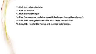 11. High thermal conductivity.
12. Low permittivity.
13. High thermal strength.
14. Free from gaseous insulation to avoid discharges (for solids and gases).
15. Should be homogeneous to avoid local stress concentration.
16. Should be resistant to thermal and chemical deterioration.
 