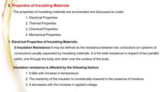 3. Properties of Insulating Materials
The properties of insulating materials are enumerated and discussed as under:
1. Electrical Properties
2. Thermal Properties
3. Chemical Properties
4. Mechanical Properties.
1. Electrical Properties of Insulating Materials:
I) Insulation Resistance:It may be defined as the resistance between two conductors (or systems of
conductors) usually separated by insulating materials. It is the total resistance in respect of two parallel
paths, one through the body and other over the surface of the body.
Insulation resistance is affected by the following factors:
1. It falls with increase in temperature.
2. The resistivity of the insulator is considerably lowered in the presence of moisture.
3. It decreases with the increase in applied voltage.
 