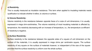 a) Resistivity:
This is usually measured as insulation resistance. This term when applied to insulating materials needs
qualification to indicate whether it refers, to volume or surface.
b) Volume Resistivity:
Volume resistivity is the resistance between opposite faces of a cube of unit dimensions; it is usually
expressed in mega ohm-centimetres. The volume resistivity of most insulating materials is affected by
temperature, the resistivity decreasing with an increase of temperature, i.e., the temperature co-efficient
of resistivity is negative.
c) Surface Resistivity:
Surface resistivity is the resistance between the opposite sides of a square of unit dimension on the
surface of the materials, it is usually expressed in mega ohms per centimetre square. The surface
resistivity of any square on the surface of materials however, is independent of the size of the square
provided that the surface resistivity is uniform over the whole surface.
 