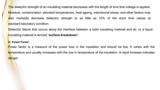 The dielectric strength of an insulating material decreases with the length of time that voltage is applied.
Moisture, contamination, elevated temperatures, heat ageing, mechanical stress, and other factors may
also markedly decrease dielectric strength to as little as 10% of the short time values at
standard laboratory condition.
Dielectric failure that occurs along the interface between a solid insulating material and air, or a liquid
insulating material is termed “surface breakdown”.
iii. Power Factor:
Power factor is a measure of the power loss in the insulation and should be low. It varies with the
temperature and usually increases with the rise in temperature of the insulation. A rapid increase indicates
danger.
 