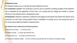 V. Dielectric Loss:
The dielectric losses occur in all solid and liquid dielectrics due to:
I) A conduction current: The conduction current is due to imperfect insulating qualities of the dielectric
and is calculated by the application of ohm’s law- it is in phase with the voltage and results in a power
(I²R) loss in the material which is dissipated as heat.
(ii) Hysteresis: Dielectric hysteresis is defined as the lagging of the electric flux behind the electric force
producing it so that under varying electric forces a dissipation of energy occurs, the energy loss due to
this cause being called the dielectric hysteresis loss.
The dielectric loss is affected by the following factors:
(i) Presence of humidity … it increase the loss
(ii) Voltage increase … it causes high dielectric loss
(Hi) Temperature rise … it normally increases the loss
(iv) Frequency of applied voltage … the loss increases proportionally with the frequency of applied voltage.
 