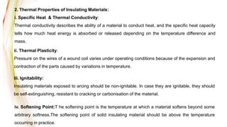 2. Thermal Properties of Insulating Materials:
i. Specific Heat & Thermal Conductivity:
Thermal conductivity describes the ability of a material to conduct heat, and the specific heat capacity
tells how much heat energy is absorbed or released depending on the temperature difference and
mass.
ii. Thermal Plasticity:
Pressure on the wires of a wound coil varies under operating conditions because of the expansion and
contraction of the parts caused by variations in temperature.
iii. Ignitability:
Insulating materials exposed to arcing should be non-ignitable. In case they are ignitable, they should
be self-extinguishing, resistant to cracking or carbonisation of the material.
iv. Softening Point:T he softening point is the temperature at which a material softens beyond some
arbitrary softness.The softening point of solid insulating material should be above the temperature
occurring in practice.
 