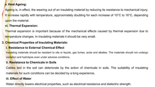 v. Heat Ageing:
Ageing is, in effect, the wearing out of an insulating material by reducing its resistance to mechanical injury.
It increase rapidly with temperature, approximately doubling for each increase of 10°C to 16°C, depending
upon the material.
vi. Thermal Expansion:
Thermal expansion is important because of the mechanical effects caused by thermal expansion due to
temperature changes. In insulating materials it should be very small.
3. Chemical Properties of Insulating Materials:
i. Resistance to External Chemical Effect
Insulating materials should be resistant to oils or liquids, gas fumes, acids and alkalies. The materials should not undergo
oxidation and hydrolysis even under adverse conditions.
ii. Resistance to Chemicals in Soils
Cables laid in the soil can deteriorate by the action of chemicals in soils. The suitability of insulating
materials for such conditions can be decided by a long experience.
iii. Effect of Water
Water directly lowers electrical properties, such as electrical resistance and dielectric strength.
 
