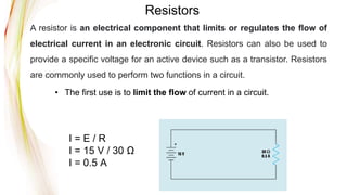 Resistors
• The first use is to limit the flow of current in a circuit.
I = E / R
I = 15 V / 30 Ω
I = 0.5 A
A resistor is an electrical component that limits or regulates the flow of
electrical current in an electronic circuit. Resistors can also be used to
provide a specific voltage for an active device such as a transistor. Resistors
are commonly used to perform two functions in a circuit.
 