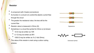 Resistor
• A component with 2 leads (connections)
• Its function in a circuit is to control the electric current flow
through the circuit
• The greater the resistance value, the less will be the
current flow
• Resistor value is measured in Ohms (Ω)
• Sometimes in a circuit the symbol for Ohms is not shown:
• 10 Ω may be written as 10R
• 0.1 Ω may be written as 0R1
• 1000 Ω may be written as 1k (1 kilo Ohms)
• The value of the resistor is read using a colour coding
scheme
Appearance
Schematic Symbol
 