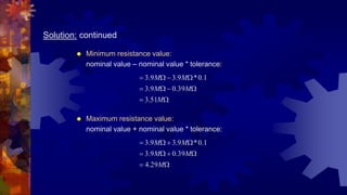 Solution: continued
 Minimum resistance value:
nominal value – nominal value * tolerance:










M
M
M
M
M
51
.
3
39
.
0
9
.
3
1
.
0
*
9
.
3
9
.
3
 Maximum resistance value:
nominal value + nominal value * tolerance:










M
M
M
M
M
29
.
4
39
.
0
9
.
3
1
.
0
*
9
.
3
9
.
3
 