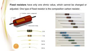 Fixed resistors have only one ohmic value, which cannot be changed or
adjusted. One type of fixed resistor is the composition carbon resistor.
 