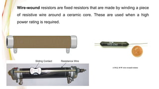Wire-wound resistors are fixed resistors that are made by winding a piece
of resistive wire around a ceramic core. These are used when a high
power rating is required.
A 10 , 10 W wire-wound resistor
 