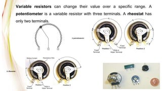 Variable resistors can change their value over a specific range. A
potentiometer is a variable resistor with three terminals. A rheostat has
only two terminals.
A potentiometer
A rheostat.
 