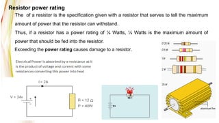 Exceeding the power rating causes damage to a resistor.
The of a resistor is the specification given with a resistor that serves to tell the maximum
amount of power that the resistor can withstand.
Thus, if a resistor has a power rating of ¼ Watts, ¼ Watts is the maximum amount of
power that should be fed into the resistor.
Resistor power rating
 