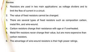 Review:
1. Resistors are used in two main applications: as voltage dividers and to
limit the flow of current in a circuit.
2. The value of fixed resistors cannot be changed.
3. There are several types of fixed resistors such as composition carbon,
metal film, and wire-wound.
4. Carbon resistors change their resistance with age or if overheated.
5. Metal film resistors never change their value, but are more expensive than
carbon resistors.
6. The advantage of wire-wound resistors is their high power ratings.
 