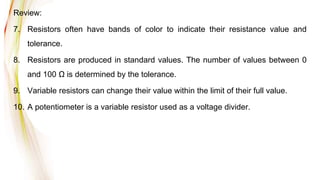 Review:
7. Resistors often have bands of color to indicate their resistance value and
tolerance.
8. Resistors are produced in standard values. The number of values between 0
and 100 Ω is determined by the tolerance.
9. Variable resistors can change their value within the limit of their full value.
10. A potentiometer is a variable resistor used as a voltage divider.
 