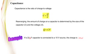 Capacitance is the ratio of charge to voltage
Q
C
V

Rearranging, the amount of charge on a capacitor is determined by the size of the
capacitor (C) and the voltage (V).
Q CV

If a 22mF capacitor is connected to a 10 V source, the charge is
Capacitance
220 mC
 