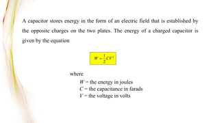 A capacitor stores energy in the form of an electric field that is established by
the opposite charges on the two plates. The energy of a charged capacitor is
given by the equation
2
2
1
CV
W 
where
W = the energy in joules
C = the capacitance in farads
V = the voltage in volts
 