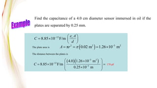 12
8.85 10 F/m r A
C
d

  
   
 
Find the capacitance of a 4.0 cm diameter sensor immersed in oil if the
plates are separated by 0.25 mm.
The plate area is
The distance between the plates is
  
3 2
12
3
4.0 1.26 10 m
8.85 10 F/m
0.25 10 m
C



 

 
  
 

 
178 pF
 
2 2 3 2
π 0.02 m 1.26 10 m
A r  
   
 